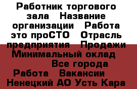 Работник торгового зала › Название организации ­ Работа-это проСТО › Отрасль предприятия ­ Продажи › Минимальный оклад ­ 14 500 - Все города Работа » Вакансии   . Ненецкий АО,Усть-Кара п.